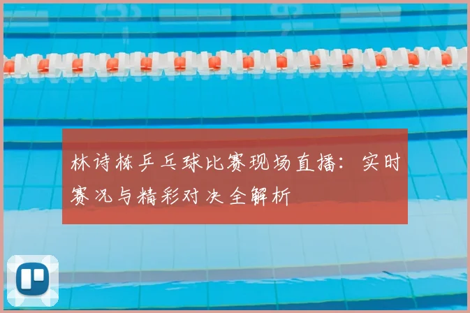 林诗栋乒乓球比赛现场直播：实时赛况与精彩对决全解析