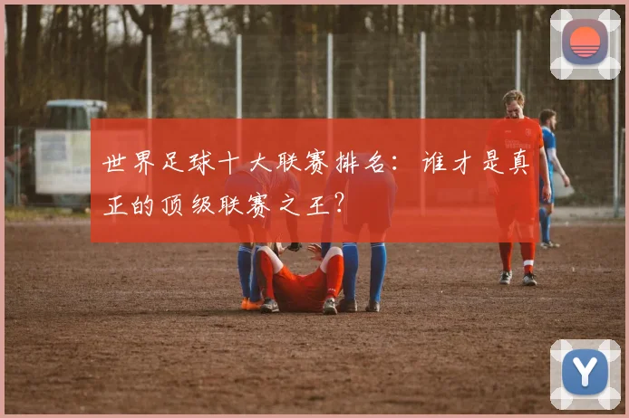 世界足球十大联赛排名:谁才是真正的顶级联赛之王?