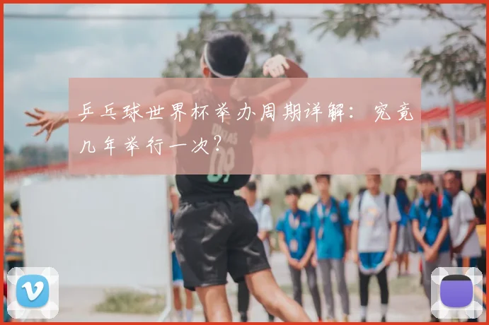 乒乓球世界杯举办周期详解：究竟几年举行一次？