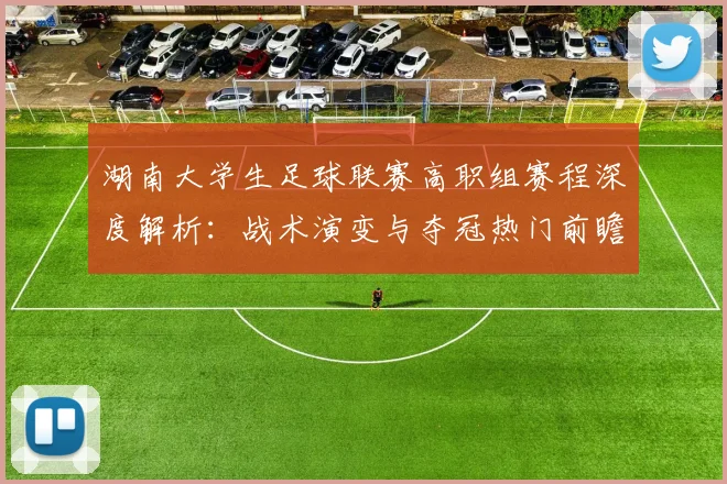 湖南大学生足球联赛高职组赛程深度解析:战术演变与夺冠热门前瞻