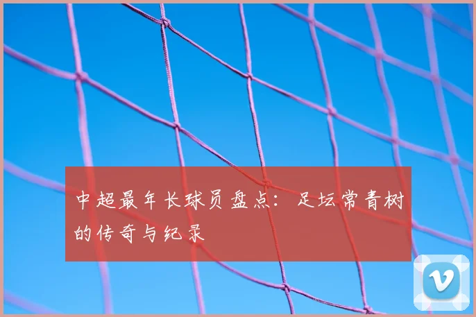 中超最年长球员盘点：足坛常青树的传奇与纪录