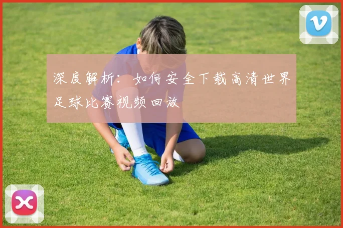 深度解析:如何安全下载高清世界足球比赛视频回放