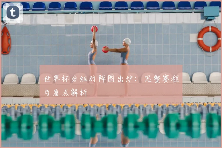 世界杯分组对阵图出炉：完整赛程与看点解析