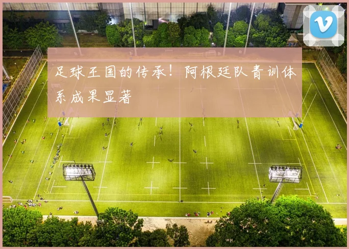 足球王国的传承！阿根廷队青训体系成果显著