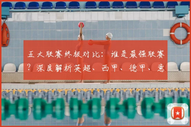 五大联赛终极对比:谁是最强联赛?深度解析英超、西甲、德甲、意甲与法甲的核心差异